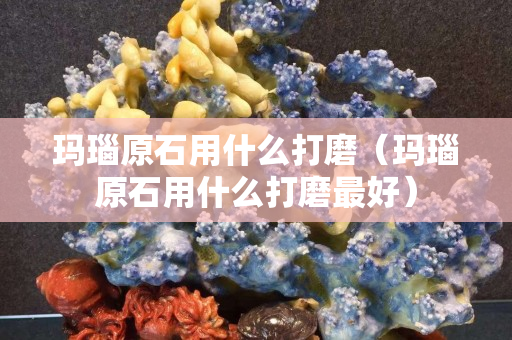 玛瑙原石用什么打磨（玛瑙原石用什么打磨最好）