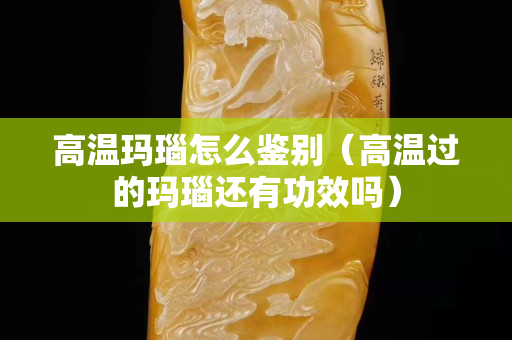 高温玛瑙怎么鉴别（高温过的玛瑙还有功效吗）