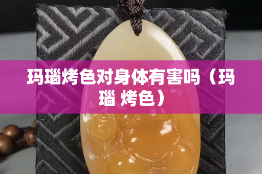 玛瑙烤色对身体有害吗（玛瑙 烤色）