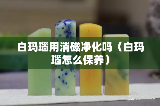 白玛瑙用消磁净化吗（白玛瑙怎么保养）