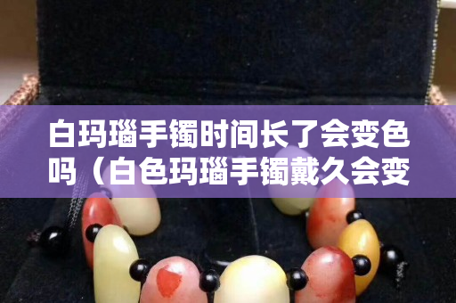 白玛瑙手镯时间长了会变色吗（白色玛瑙手镯戴久会变色吗）