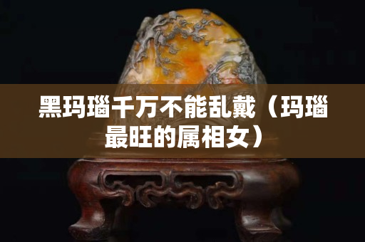 黑玛瑙千万不能乱戴（玛瑙最旺的属相女）