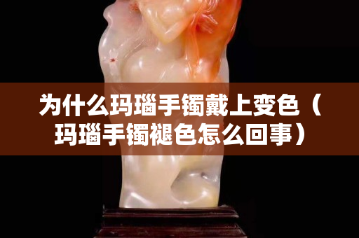 为什么玛瑙手镯戴上变色（玛瑙手镯褪色怎么回事）