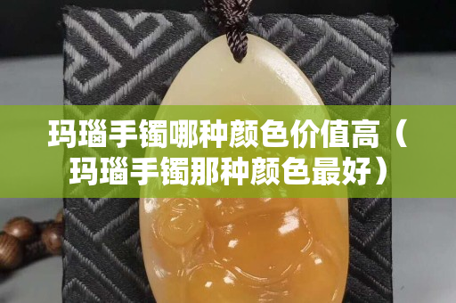 玛瑙手镯哪种颜色价值高（玛瑙手镯那种颜色最好）