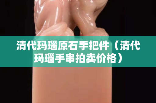 清代玛瑙原石手把件（清代玛瑙手串拍卖价格）