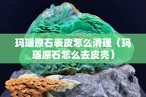 玛瑙原石表皮怎么清理（玛瑙原石怎么去皮壳）