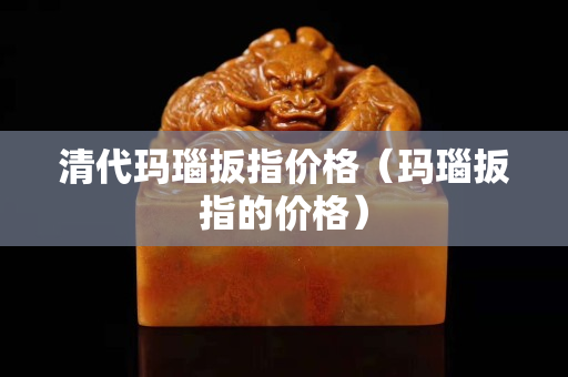 清代玛瑙扳指价格（玛瑙扳指的价格）