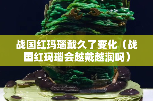 战国红玛瑙戴久了变化（战国红玛瑙会越戴越润吗）