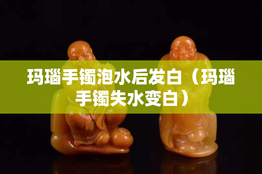 玛瑙手镯泡水后发白（玛瑙手镯失水变白）