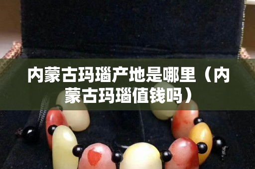 内蒙古玛瑙产地是哪里（内蒙古玛瑙值钱吗）