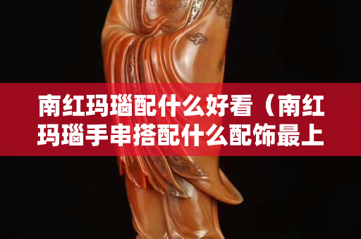 南红玛瑙配什么好看（南红玛瑙手串搭配什么配饰最上档次？求图片）
