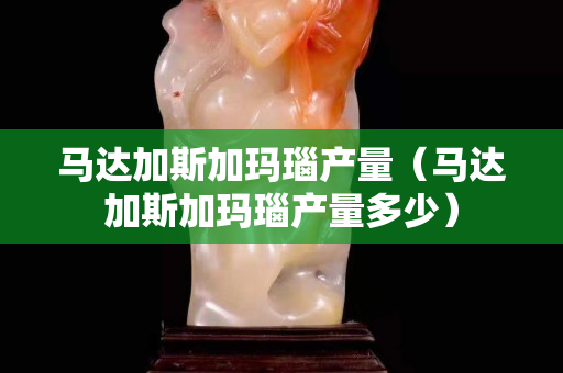 马达加斯加玛瑙产量（马达加斯加玛瑙产量多少）