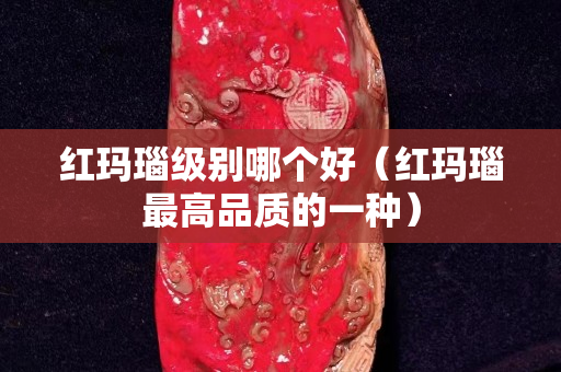 红玛瑙级别哪个好（红玛瑙最高品质的一种）