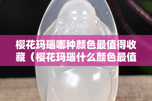 樱花玛瑙哪种颜色最值得收藏（樱花玛瑙什么颜色最值得收藏）