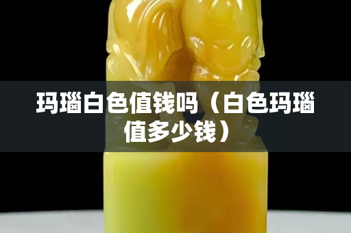 玛瑙白色值钱吗（白色玛瑙值多少钱）