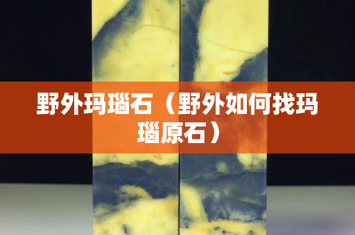 野外玛瑙石（野外如何找玛瑙原石）