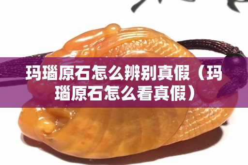 玛瑙原石怎么辨别真假（玛瑙原石怎么看真假）