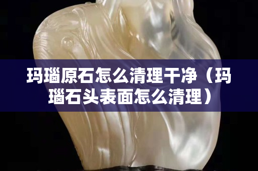 玛瑙原石怎么清理干净（玛瑙石头表面怎么清理）