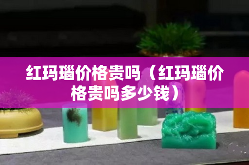 红玛瑙价格贵吗（红玛瑙价格贵吗多少钱）
