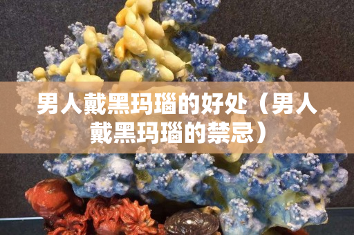 男人戴黑玛瑙的好处（男人戴黑玛瑙的禁忌）