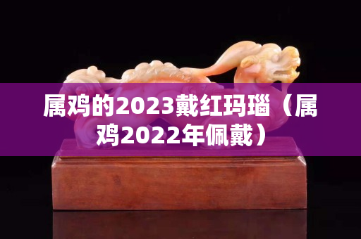 属鸡的2023戴红玛瑙（属鸡2022年佩戴）