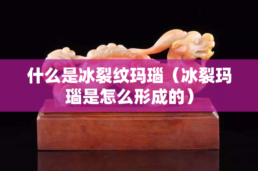 什么是冰裂纹玛瑙（冰裂玛瑙是怎么形成的）
