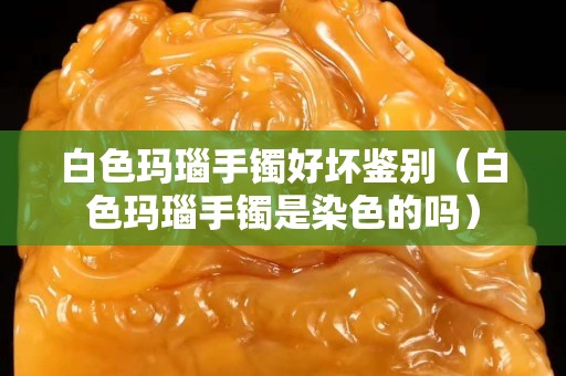 白色玛瑙手镯好坏鉴别（白色玛瑙手镯是染色的吗）