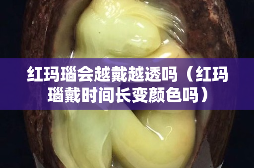 红玛瑙会越戴越透吗（红玛瑙戴时间长变颜色吗）