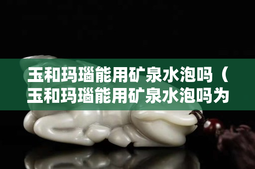 玉和玛瑙能用矿泉水泡吗（玉和玛瑙能用矿泉水泡吗为什么）