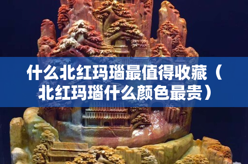 什么北红玛瑙最值得收藏（北红玛瑙什么颜色最贵）