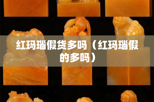红玛瑙假货多吗（红玛瑙假的多吗）