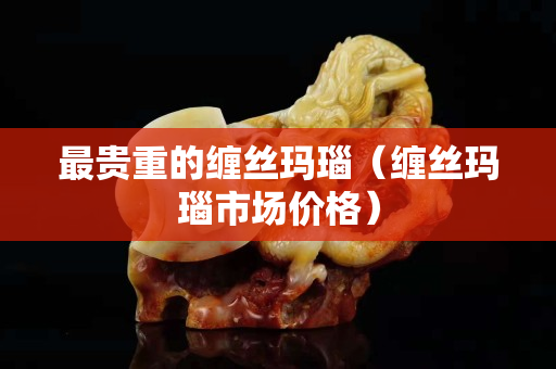 最贵重的缠丝玛瑙（缠丝玛瑙市场价格）