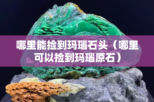 哪里能捡到玛瑙石头（哪里可以捡到玛瑙原石）