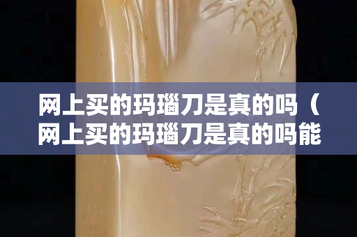 网上买的玛瑙刀是真的吗（网上买的玛瑙刀是真的吗能用吗）
