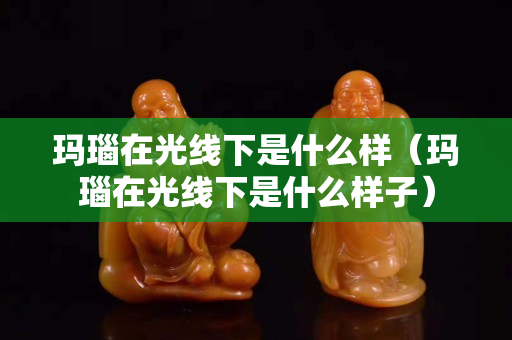 玛瑙在光线下是什么样（玛瑙在光线下是什么样子）