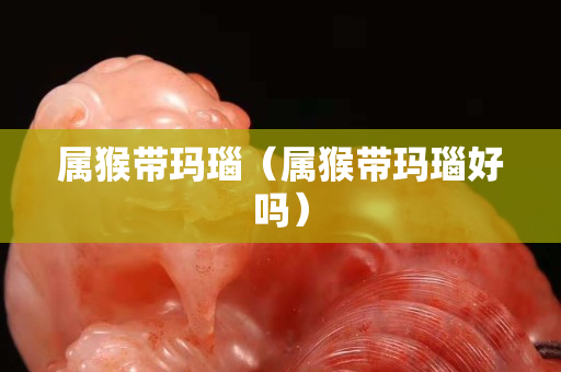 属猴带玛瑙（属猴带玛瑙好吗）