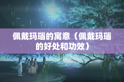 佩戴玛瑙的寓意（佩戴玛瑙的好处和功效）