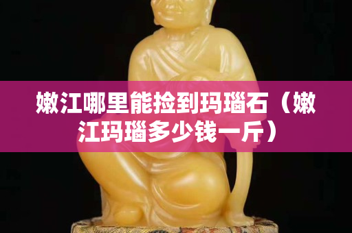 嫩江哪里能捡到玛瑙石（嫩江玛瑙多少钱一斤）