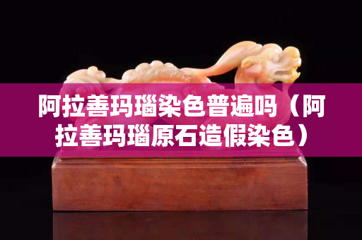 阿拉善玛瑙染色普遍吗（阿拉善玛瑙原石造假染色）