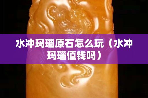 水冲玛瑙原石怎么玩（水冲玛瑙值钱吗）