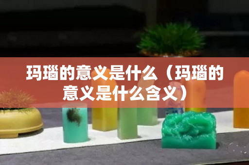 玛瑙的意义是什么（玛瑙的意义是什么含义）