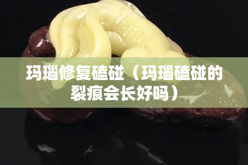 玛瑙修复磕碰（玛瑙磕碰的裂痕会长好吗）