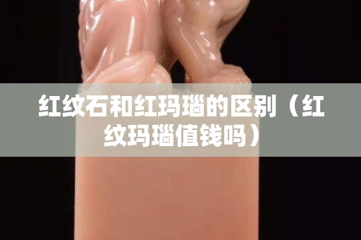 红纹石和红玛瑙的区别（红纹玛瑙值钱吗）