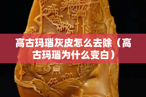 高古玛瑙灰皮怎么去除（高古玛瑙为什么变白）