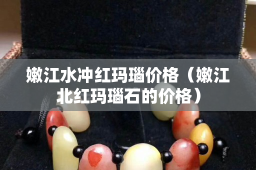 嫩江水冲红玛瑙价格（嫩江北红玛瑙石的价格）