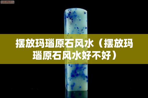 摆放玛瑙原石风水（摆放玛瑙原石风水好不好）
