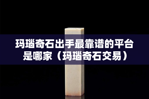 玛瑙奇石出手最靠谱的平台是哪家（玛瑙奇石交易）