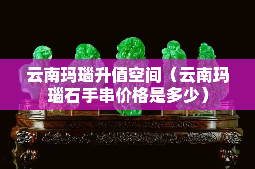 云南玛瑙升值空间（云南玛瑙石手串价格是多少）