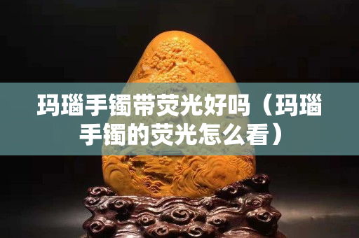 玛瑙手镯带荧光好吗（玛瑙手镯的荧光怎么看）