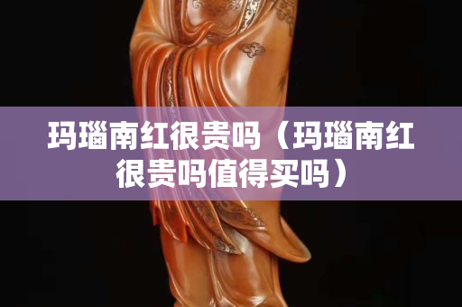 玛瑙南红很贵吗（玛瑙南红很贵吗值得买吗）
